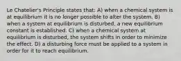 Le Chatelier's Principle states that: A) when a chemical system is at equilibrium it is no longer possible to alter the system. B) when a system at equilibrium is disturbed, a new equilibrium constant is established. C) when a chemical system at equilibrium is disturbed, the system shifts in order to minimize the effect. D) a disturbing force must be applied to a system in order for it to reach equilibrium.