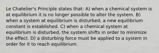 Le Chatelier's Principle states that: A) when a chemical system is at equilibrium it is no longer possible to alter the system. B) when a system at equilibrium is disturbed, a new equilibrium constant is established. C) when a chemical system at equilibrium is disturbed, the system shifts in order to minimize the effect. D) a disturbing force must be applied to a system in order for it to reach equilibrium.