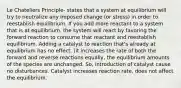 Le Chateliers Principle- states that a system at equilibrium will try to neutralize any imposed change (or stress) in order to reestablish equilibrium. If you add more reactant to a system that is at equilibrium, the system will react by favoring the forward reaction to consume that reactant and reestablish equilibrium. Adding a catalyst to reaction that's already at equilibrium has no effect. (it increases the rate of both the forward and reverse reactions equally, the equilibrium amounts of the species are unchanged. So, introduction of catalyst cause no disturbances. Catalyst increases reaction rate, does not affect the equilibrium.