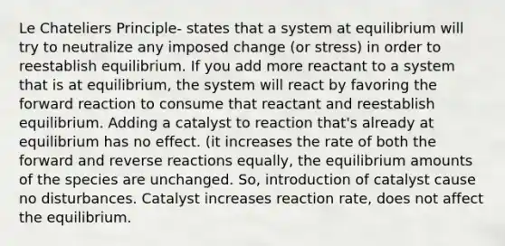 Le Chateliers Principle- states that a system at equilibrium will try to neutralize any imposed change (or stress) in order to reestablish equilibrium. If you add more reactant to a system that is at equilibrium, the system will react by favoring the forward reaction to consume that reactant and reestablish equilibrium. Adding a catalyst to reaction that's already at equilibrium has no effect. (it increases the rate of both the forward and reverse reactions equally, the equilibrium amounts of the species are unchanged. So, introduction of catalyst cause no disturbances. Catalyst increases reaction rate, does not affect the equilibrium.