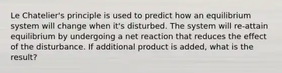 <a href='https://www.questionai.com/knowledge/kT1zAkQDuo-le-chateliers-principle' class='anchor-knowledge'>le chatelier's principle</a> is used to predict how an equilibrium system will change when it's disturbed. The system will re-attain equilibrium by undergoing a net reaction that reduces the effect of the disturbance. If additional product is added, what is the result?