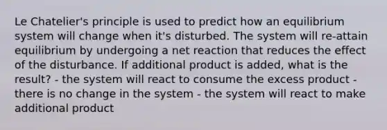 Le Chatelier's principle is used to predict how an equilibrium system will change when it's disturbed. The system will re-attain equilibrium by undergoing a net reaction that reduces the effect of the disturbance. If additional product is added, what is the result? - the system will react to consume the excess product - there is no change in the system - the system will react to make additional product