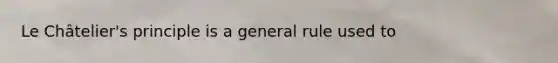 Le Châtelier's principle is a general rule used to