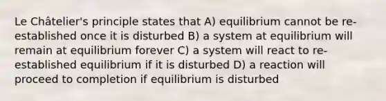 Le Châtelier's principle states that A) equilibrium cannot be re-established once it is disturbed B) a system at equilibrium will remain at equilibrium forever C) a system will react to re-established equilibrium if it is disturbed D) a reaction will proceed to completion if equilibrium is disturbed