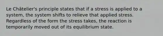 Le Châtelier's principle states that if a stress is applied to a system, the system shifts to relieve that applied stress. Regardless of the form the stress takes, the reaction is temporarily moved out of its equilibrium state.