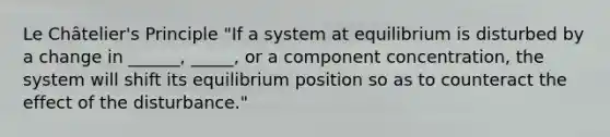 Le Châtelier's Principle "If a system at equilibrium is disturbed by a change in ______, _____, or a component concentration, the system will shift its equilibrium position so as to counteract the effect of the disturbance."