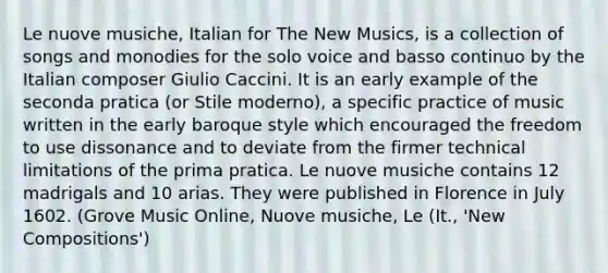 Le nuove musiche, Italian for The New Musics, is a collection of songs and monodies for the solo voice and basso continuo by the Italian composer Giulio Caccini. It is an early example of the seconda pratica (or Stile moderno), a specific practice of music written in the early baroque style which encouraged the freedom to use dissonance and to deviate from the firmer technical limitations of the prima pratica. Le nuove musiche contains 12 madrigals and 10 arias. They were published in Florence in July 1602. (Grove Music Online, Nuove musiche, Le (It., 'New Compositions')