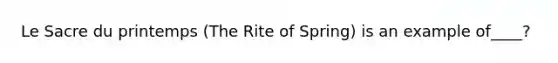 Le Sacre du printemps (The Rite of Spring) is an example of____?