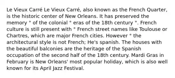 Le Vieux Carré Le Vieux Carré, also known as the French Quarter, is the historic center of New Orleans. It has preserved the memory ° of the colonial ° eras of the 18th century °. French culture is still present with ° French street names like Toulouse or Chartres, which are major French cities. However ° the architectural style is not French; He's spanish. The houses with the beautiful balconies are the heritage of the Spanish occupation of the second half of the 18th century. Mardi Gras in February is New Orleans' most popular holiday, which is also well known for its April Jazz Festival.