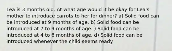 Lea is 3 months old. At what age would it be okay for Lea's mother to introduce carrots to her for dinner? a) Solid food can be introduced at 9 months of age. b) Solid food can be introduced at 7 to 9 months of age. ) Solid food can be introduced at 4 to 6 months of age. d) Solid food can be introduced whenever the child seems ready.