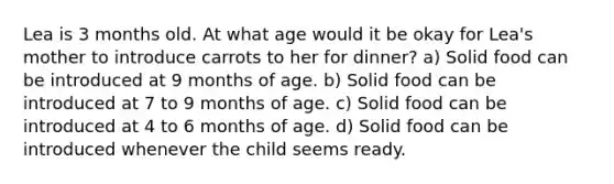 Lea is 3 months old. At what age would it be okay for Lea's mother to introduce carrots to her for dinner? a) Solid food can be introduced at 9 months of age. b) Solid food can be introduced at 7 to 9 months of age. c) Solid food can be introduced at 4 to 6 months of age. d) Solid food can be introduced whenever the child seems ready.