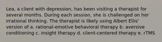 Lea, a client with depression, has been visiting a therapist for several months. During each session, she is challenged on her irrational thinking. The therapist is likely using Albert Ellis' version of a. rational-emotive behavioral therapy b. aversive conditioning c. insight therapy d. client-centered therapy e. rTMS