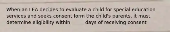 When an LEA decides to evaluate a child for special education services and seeks consent form the child's parents, it must determine eligibility within _____ days of receiving consent