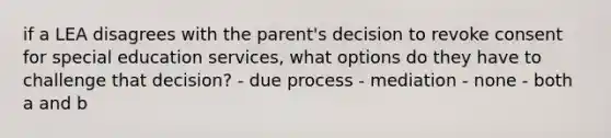 if a LEA disagrees with the parent's decision to revoke consent for special education services, what options do they have to challenge that decision? - due process - mediation - none - both a and b