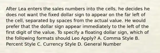 After Lea enters the sales numbers into the cells, he decides he does not want the fixed dollar sign to appear on the far left of the cell, separated by spaces from the actual value. He would prefer that the dollar sign appear immediately to the left of the first digit of the value. To specify a floating dollar sign, which of the following formats should Leo Apply? A. Comma Style B. Percent Style C. Currency Style D. General Number