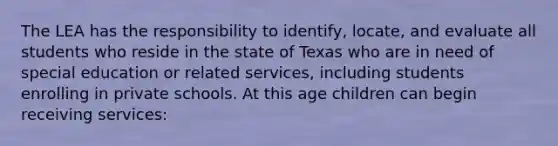 The LEA has the responsibility to identify, locate, and evaluate all students who reside in the state of Texas who are in need of special education or related services, including students enrolling in private schools. At this age children can begin receiving services: