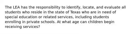 The LEA has the responsibility to identify, locate, and evaluate all students who reside in the state of Texas who are in need of special education or related services, including students enrolling in private schools. At what age can children begin receiving services?