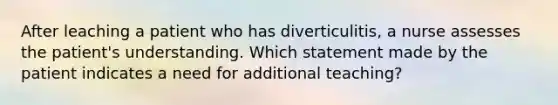 After leaching a patient who has diverticulitis, a nurse assesses the patient's understanding. Which statement made by the patient indicates a need for additional teaching?