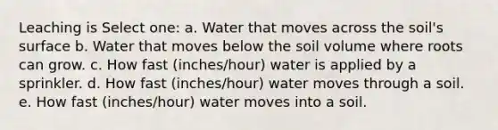 Leaching is Select one: a. Water that moves across the soil's surface b. Water that moves below the soil volume where roots can grow. c. How fast (inches/hour) water is applied by a sprinkler. d. How fast (inches/hour) water moves through a soil. e. How fast (inches/hour) water moves into a soil.