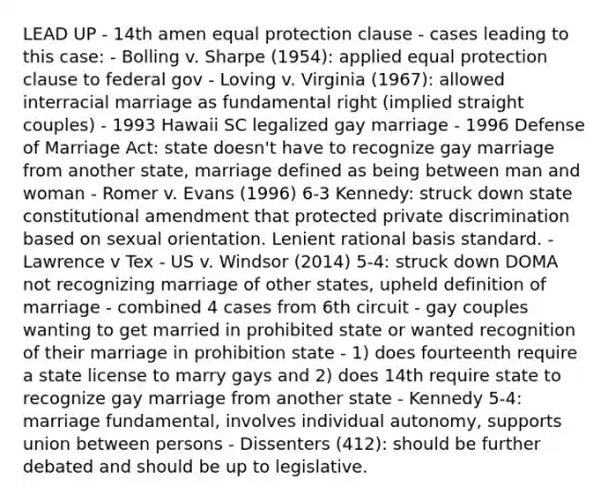 LEAD UP - 14th amen equal protection clause - cases leading to this case: - Bolling v. Sharpe (1954): applied equal protection clause to federal gov - Loving v. Virginia (1967): allowed interracial marriage as fundamental right (implied straight couples) - 1993 Hawaii SC legalized gay marriage - 1996 Defense of Marriage Act: state doesn't have to recognize gay marriage from another state, marriage defined as being between man and woman - Romer v. Evans (1996) 6-3 Kennedy: struck down state constitutional amendment that protected private discrimination based on sexual orientation. Lenient rational basis standard. - Lawrence v Tex - US v. Windsor (2014) 5-4: struck down DOMA not recognizing marriage of other states, upheld definition of marriage - combined 4 cases from 6th circuit - gay couples wanting to get married in prohibited state or wanted recognition of their marriage in prohibition state - 1) does fourteenth require a state license to marry gays and 2) does 14th require state to recognize gay marriage from another state - Kennedy 5-4: marriage fundamental, involves individual autonomy, supports union between persons - Dissenters (412): should be further debated and should be up to legislative.