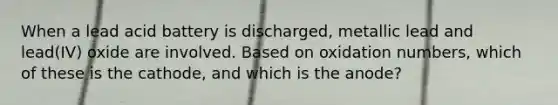 When a lead acid battery is discharged, metallic lead and lead(IV) oxide are involved. Based on oxidation numbers, which of these is the cathode, and which is the anode?