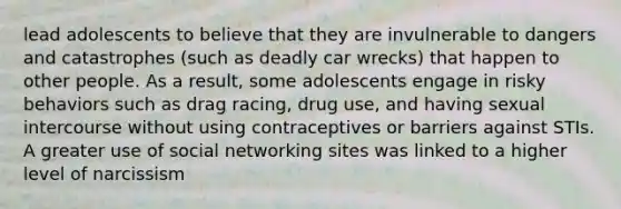 lead adolescents to believe that they are invulnerable to dangers and catastrophes (such as deadly car wrecks) that happen to other people. As a result, some adolescents engage in risky behaviors such as drag racing, drug use, and having sexual intercourse without using contraceptives or barriers against STIs. A greater use of social networking sites was linked to a higher level of narcissism