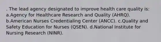 . The lead agency designated to improve health care quality is: a.Agency for Healthcare Research and Quality (AHRQ). b.American Nurses Credentialing Center (ANCC). c.Quality and Safety Education for Nurses (QSEN). d.National Institute for Nursing Research (NINR).