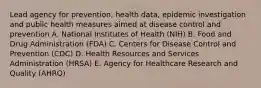 Lead agency for prevention, health data, epidemic investigation and public health measures aimed at disease control and prevention A. National Institutes of Health (NIH) B. Food and Drug Administration (FDA) C. Centers for Disease Control and Prevention (CDC) D. Health Resources and Services Administration (HRSA) E. Agency for Healthcare Research and Quality (AHRQ)