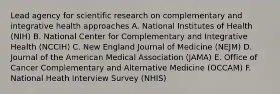 Lead agency for scientific research on complementary and integrative health approaches A. National Institutes of Health (NIH) B. National Center for Complementary and Integrative Health (NCCIH) C. New England Journal of Medicine (NEJM) D. Journal of the American Medical Association (JAMA) E. Office of Cancer Complementary and Alternative Medicine (OCCAM) F. National Heath Interview Survey (NHIS)