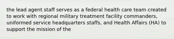 the lead agent staff serves as a federal health care team created to work with regional military treatment facility commanders, uniformed service headquarters staffs, and Health Affairs (HA) to support the mission of the