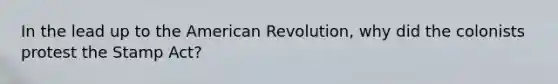 In the lead up to the American Revolution, why did the colonists protest the Stamp Act?