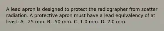 A lead apron is designed to protect the radiographer from scatter radiation. A protective apron must have a lead equivalency of at least: A. .25 mm. B. .50 mm. C. 1.0 mm. D. 2.0 mm.