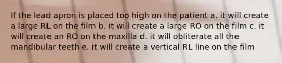 If the lead apron is placed too high on the patient a. it will create a large RL on the film b. it will create a large RO on the film c. it will create an RO on the maxilla d. it will obliterate all the mandibular teeth e. it will create a vertical RL line on the film