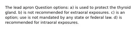 The lead apron Question options: a) is used to protect the thyroid gland. b) is not recommended for extraoral exposures. c) is an option; use is not mandated by any state or federal law. d) is recommended for intraoral exposures.