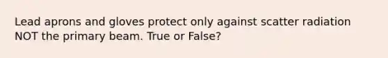 Lead aprons and gloves protect only against scatter radiation NOT the primary beam. True or False?