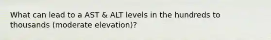 What can lead to a AST & ALT levels in the hundreds to thousands (moderate elevation)?