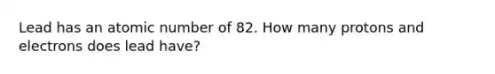 Lead has an atomic number of 82. How many protons and electrons does lead have?