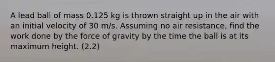 A lead ball of mass 0.125 kg is thrown straight up in the air with an initial velocity of 30 m/s. Assuming no air resistance, find the work done by the force of gravity by the time the ball is at its maximum height. (2.2)