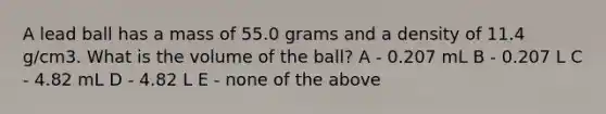 A lead ball has a mass of 55.0 grams and a density of 11.4 g/cm3. What is the volume of the ball? A - 0.207 mL B - 0.207 L C - 4.82 mL D - 4.82 L E - none of the above