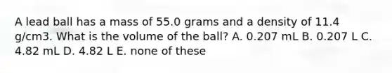 A lead ball has a mass of 55.0 grams and a density of 11.4 g/cm3. What is the volume of the ball? A. 0.207 mL B. 0.207 L C. 4.82 mL D. 4.82 L E. none of these