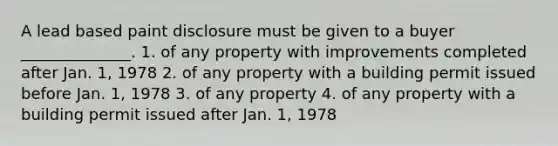 A lead based paint disclosure must be given to a buyer ______________. 1. of any property with improvements completed after Jan. 1, 1978 2. of any property with a building permit issued before Jan. 1, 1978 3. of any property 4. of any property with a building permit issued after Jan. 1, 1978