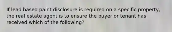 If lead based paint disclosure is required on a specific property, the real estate agent is to ensure the buyer or tenant has received which of the following?