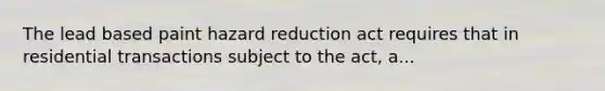 The lead based paint hazard reduction act requires that in residential transactions subject to the act, a...