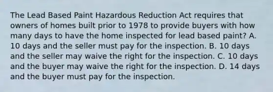 The Lead Based Paint Hazardous Reduction Act requires that owners of homes built prior to 1978 to provide buyers with how many days to have the home inspected for lead based paint? A. 10 days and the seller must pay for the inspection. B. 10 days and the seller may waive the right for the inspection. C. 10 days and the buyer may waive the right for the inspection. D. 14 days and the buyer must pay for the inspection.