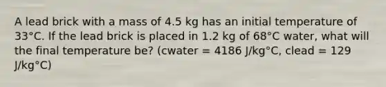 A lead brick with a mass of 4.5 kg has an initial temperature of 33°C. If the lead brick is placed in 1.2 kg of 68°C water, what will the final temperature be? (cwater = 4186 J/kg°C, clead = 129 J/kg°C)