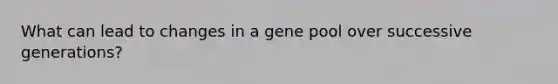 What can lead to changes in a gene pool over successive generations?