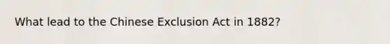 What lead to the Chinese Exclusion Act in 1882?