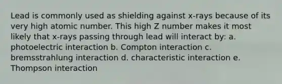 Lead is commonly used as shielding against x-rays because of its very high atomic number. This high Z number makes it most likely that x-rays passing through lead will interact by: a. photoelectric interaction b. Compton interaction c. bremsstrahlung interaction d. characteristic interaction e. Thompson interaction