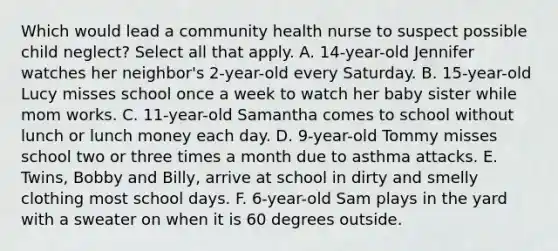 Which would lead a community health nurse to suspect possible child neglect? Select all that apply. A. 14-year-old Jennifer watches her neighbor's 2-year-old every Saturday. B. 15-year-old Lucy misses school once a week to watch her baby sister while mom works. C. 11-year-old Samantha comes to school without lunch or lunch money each day. D. 9-year-old Tommy misses school two or three times a month due to asthma attacks. E. Twins, Bobby and Billy, arrive at school in dirty and smelly clothing most school days. F. 6-year-old Sam plays in the yard with a sweater on when it is 60 degrees outside.