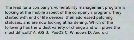 The lead for a company's vulnerability management program is looking at the mobile aspect of the company's program. They started with end of life devices, then addressed patching statuses, and are now looking at hardening. Which of the following has the widest variety of change and will prove the most difficult? A. iOS B. iPadOS C. Windows D. Android